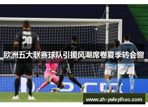 欧洲五大联赛球队引援风潮席卷夏季转会窗 欧洲五大联赛球队引援风潮席卷夏季转会窗